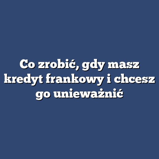 Co zrobić, gdy masz kredyt frankowy i chcesz go unieważnić