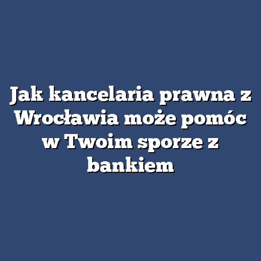 Jak kancelaria prawna z Wrocławia może pomóc w Twoim sporze z bankiem