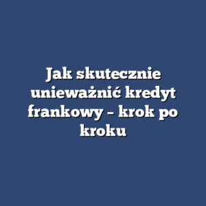 Jak skutecznie unieważnić kredyt frankowy – krok po kroku