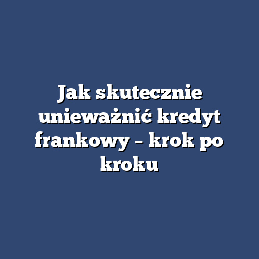 Jak skutecznie unieważnić kredyt frankowy – krok po kroku