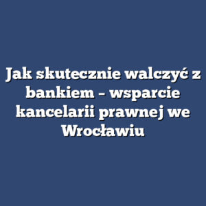Jak skutecznie walczyć z bankiem – wsparcie kancelarii prawnej we Wrocławiu