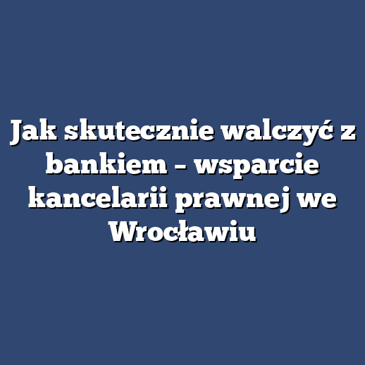 Jak skutecznie walczyć z bankiem – wsparcie kancelarii prawnej we Wrocławiu