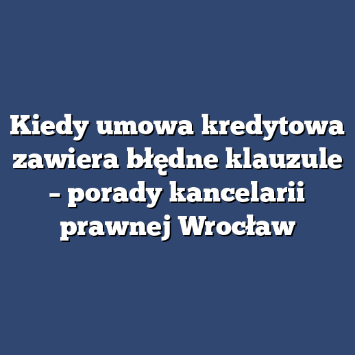 Kiedy umowa kredytowa zawiera błędne klauzule – porady kancelarii prawnej Wrocław