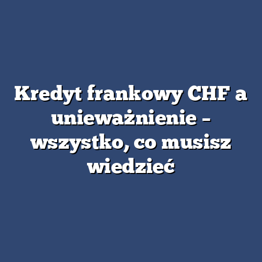 Kredyt frankowy CHF a unieważnienie – wszystko, co musisz wiedzieć