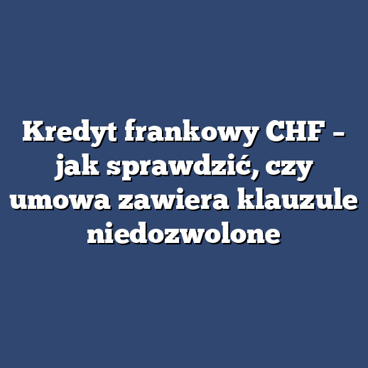 Kredyt frankowy CHF – jak sprawdzić, czy umowa zawiera klauzule niedozwolone