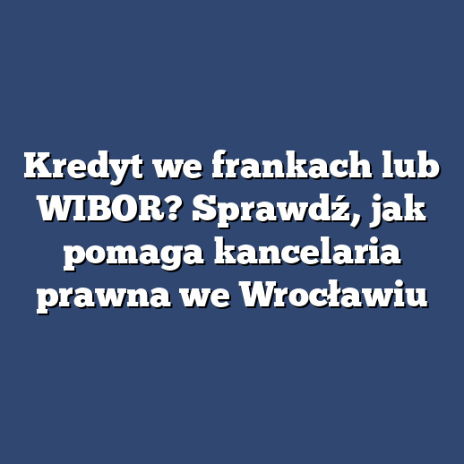 Kredyt we frankach lub WIBOR? Sprawdź, jak pomaga kancelaria prawna we Wrocławiu