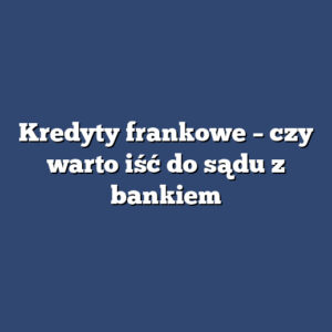 Kredyty frankowe – czy warto iść do sądu z bankiem