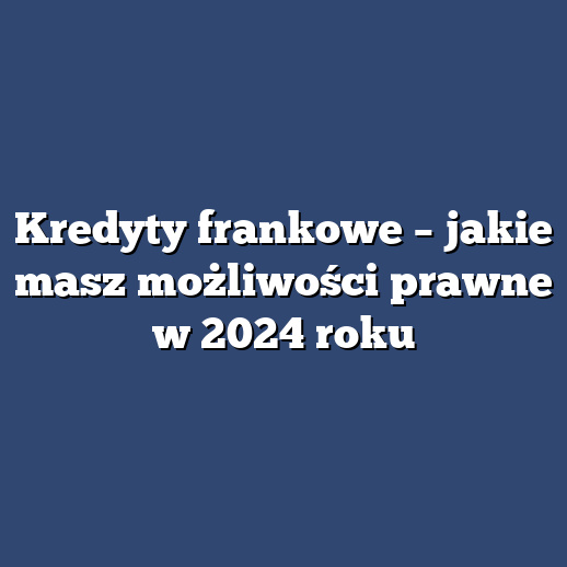Kredyty frankowe – jakie masz możliwości prawne w 2024 roku