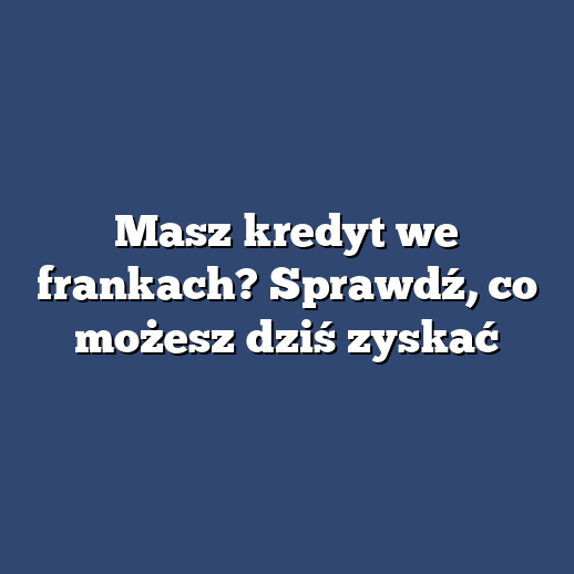 Masz kredyt we frankach? Sprawdź, co możesz dziś zyskać