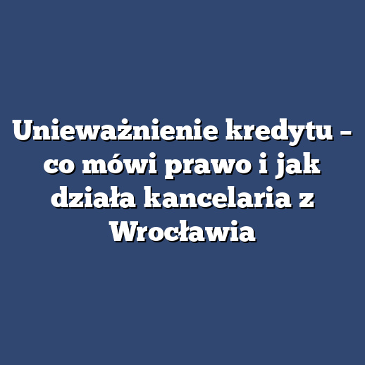 Unieważnienie kredytu – co mówi prawo i jak działa kancelaria z Wrocławia
