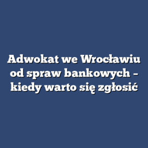 Adwokat we Wrocławiu od spraw bankowych – kiedy warto się zgłosić