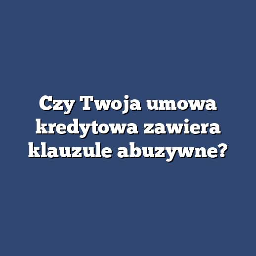 Czy Twoja umowa kredytowa zawiera klauzule abuzywne?