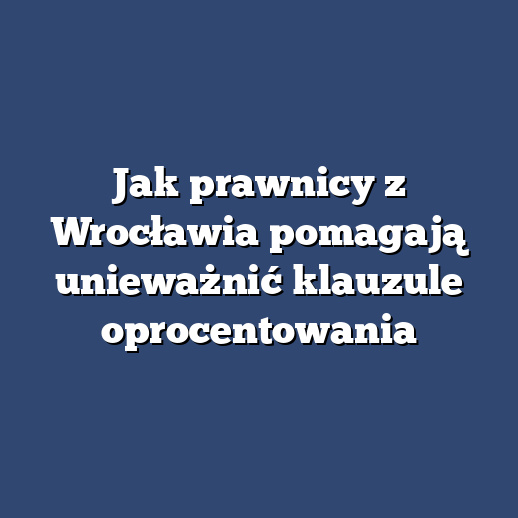Jak prawnicy z Wrocławia pomagają unieważnić klauzule oprocentowania