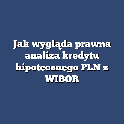 Jak wygląda prawna analiza kredytu hipotecznego PLN z WIBOR