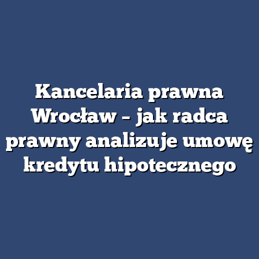 Kancelaria prawna Wrocław – jak radca prawny analizuje umowę kredytu hipotecznego