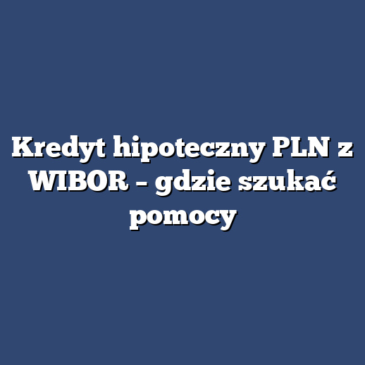 Kredyt hipoteczny PLN z WIBOR – gdzie szukać pomocy