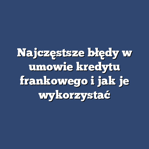 Najczęstsze błędy w umowie kredytu frankowego i jak je wykorzystać