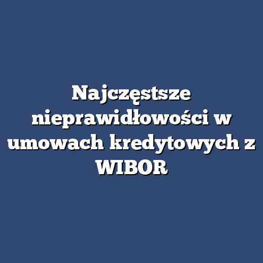 Najczęstsze nieprawidłowości w umowach kredytowych z WIBOR