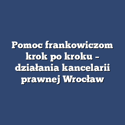 Pomoc frankowiczom krok po kroku – działania kancelarii prawnej Wrocław