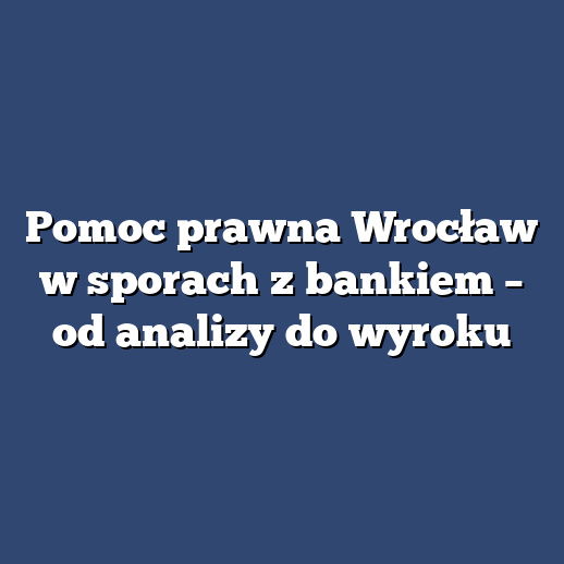 Pomoc prawna Wrocław w sporach z bankiem – od analizy do wyroku