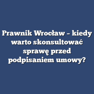 Prawnik Wrocław – kiedy warto skonsultować sprawę przed podpisaniem umowy?