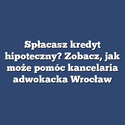 Spłacasz kredyt hipoteczny? Zobacz, jak może pomóc kancelaria adwokacka Wrocław