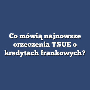 Co mówią najnowsze orzeczenia TSUE o kredytach frankowych?