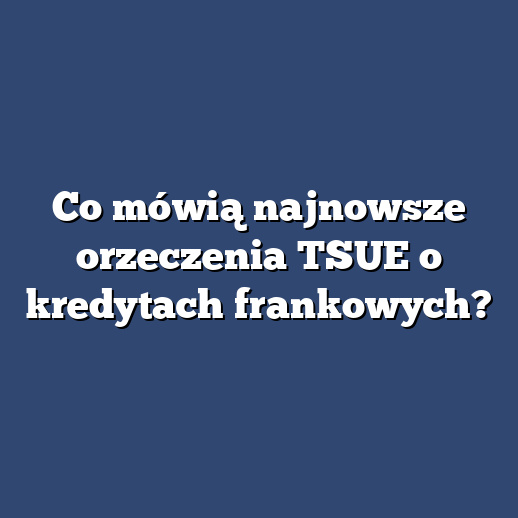 Co mówią najnowsze orzeczenia TSUE o kredytach frankowych?