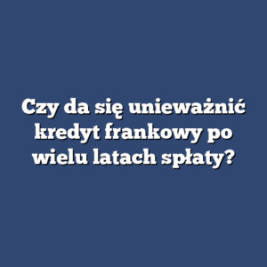 Czy da się unieważnić kredyt frankowy po wielu latach spłaty?