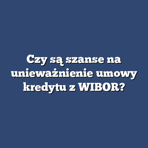 Czy są szanse na unieważnienie umowy kredytu z WIBOR?