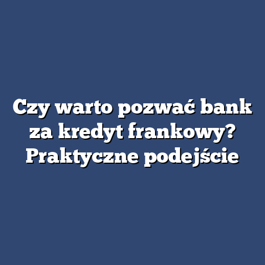 Czy warto pozwać bank za kredyt frankowy? Praktyczne podejście