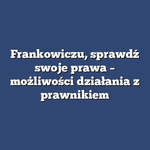 Frankowiczu, sprawdź swoje prawa – możliwości działania z prawnikiem
