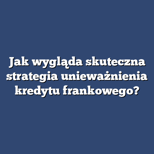 Jak wygląda skuteczna strategia unieważnienia kredytu frankowego?