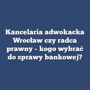 Kancelaria adwokacka Wrocław czy radca prawny – kogo wybrać do sprawy bankowej?