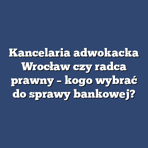 Kancelaria adwokacka Wrocław czy radca prawny – kogo wybrać do sprawy bankowej?