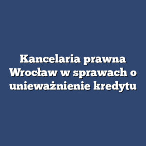 Kancelaria prawna Wrocław w sprawach o unieważnienie kredytu