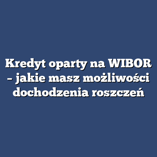 Kredyt oparty na WIBOR – jakie masz możliwości dochodzenia roszczeń