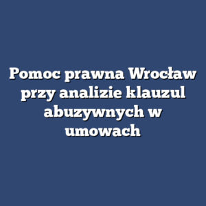 Pomoc prawna Wrocław przy analizie klauzul abuzywnych w umowach
