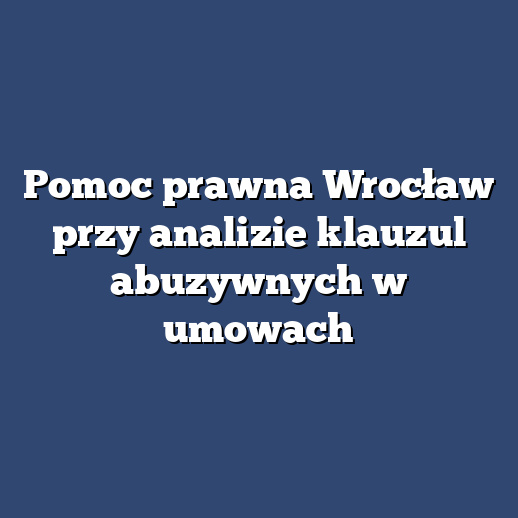 Pomoc prawna Wrocław przy analizie klauzul abuzywnych w umowach