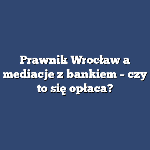 Prawnik Wrocław a mediacje z bankiem – czy to się opłaca?