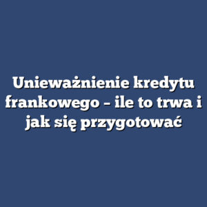 Unieważnienie kredytu frankowego – ile to trwa i jak się przygotować