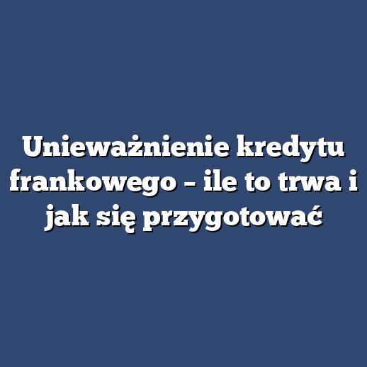 Unieważnienie kredytu frankowego – ile to trwa i jak się przygotować
