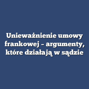 Unieważnienie umowy frankowej – argumenty, które działają w sądzie