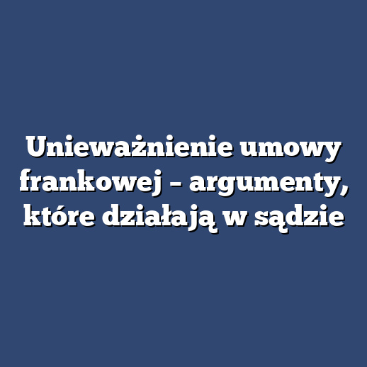 Unieważnienie umowy frankowej – argumenty, które działają w sądzie