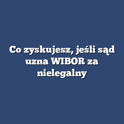 Co zyskujesz, jeśli sąd uzna WIBOR za nielegalny