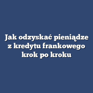 Jak odzyskać pieniądze z kredytu frankowego krok po kroku