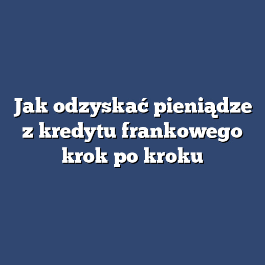 Jak odzyskać pieniądze z kredytu frankowego krok po kroku