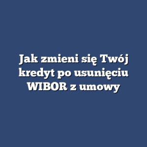 Jak zmieni się Twój kredyt po usunięciu WIBOR z umowy