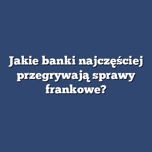 Jakie banki najczęściej przegrywają sprawy frankowe?