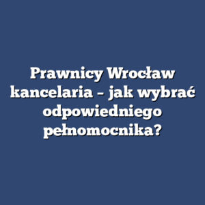 Prawnicy Wrocław kancelaria – jak wybrać odpowiedniego pełnomocnika?